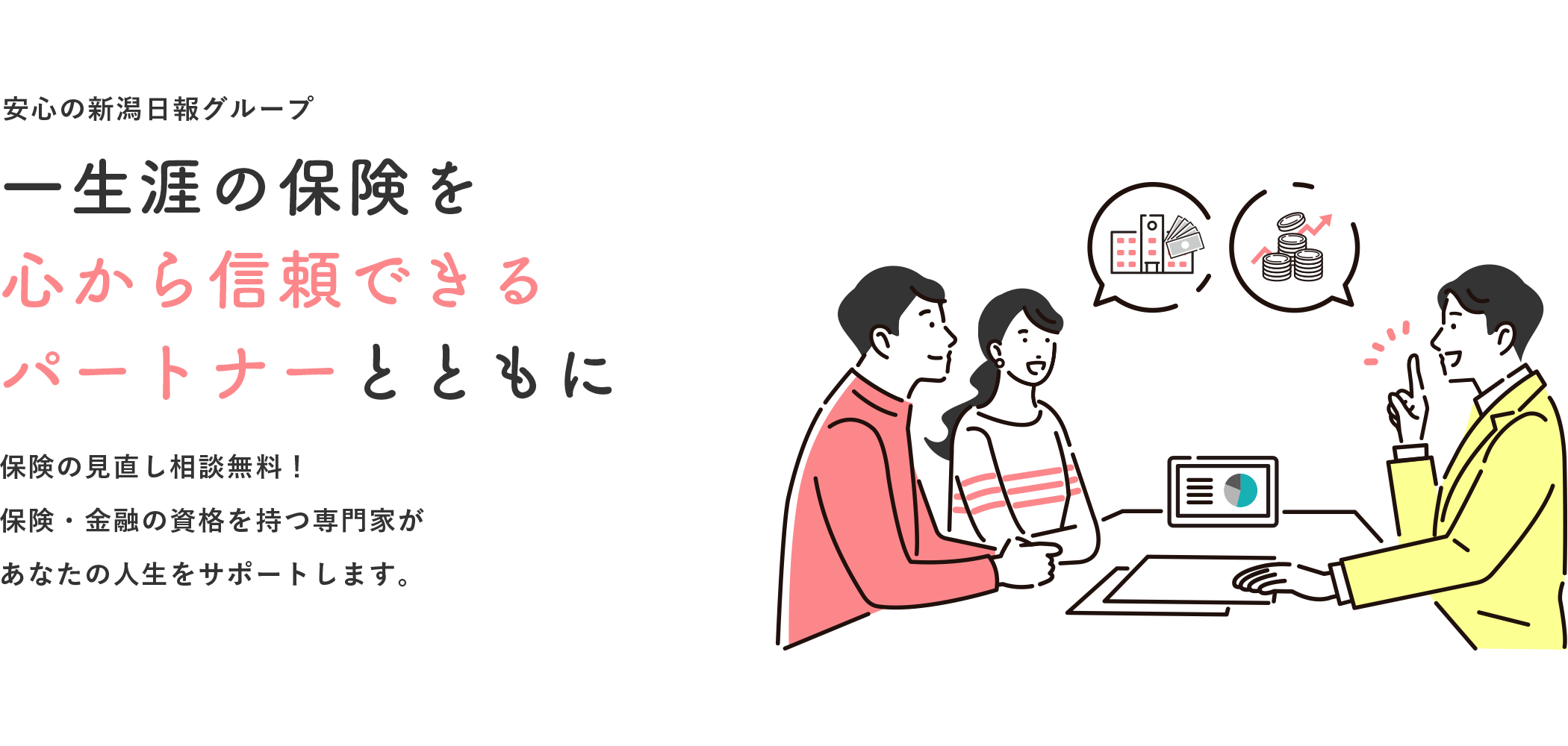 安心の新潟日報グループ 一生涯の保険を心から信頼できるパートナーとともに 保険の見直し相談無料！保険・金融の資格を持つ専門家があなたの人生をサポートします。